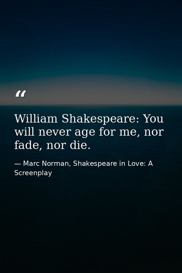 William Shakespeare: You will never age for me, nor fade, nor die. — Marc Norman, Shakespeare in Love: A Screenplay