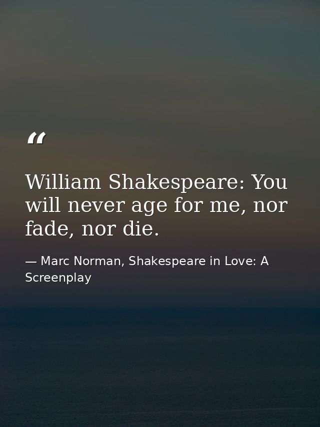 William Shakespeare: You will never age for me, nor fade, nor die. — Marc Norman, Shakespeare in Love: A Screenplay