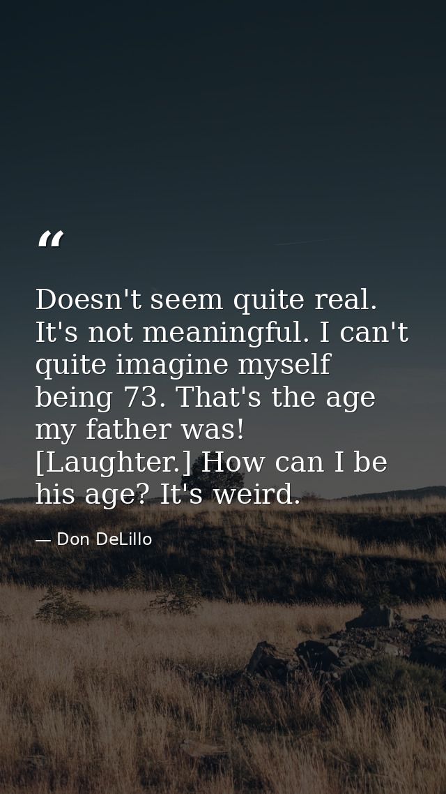 Doesn't seem quite real. It's not meaningful. I can't quite imagine myself being 73. That's the age my father was! [Laug — Don DeLillo