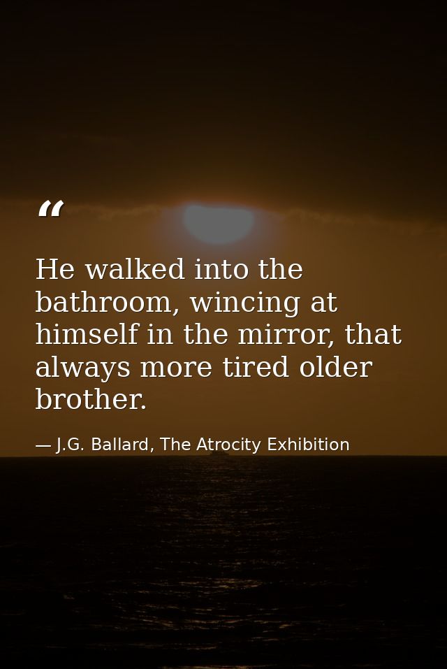 He walked into the bathroom, wincing at himself in the mirror, that always more tired older brother. — J.G. Ballard, The Atrocity Exhibition