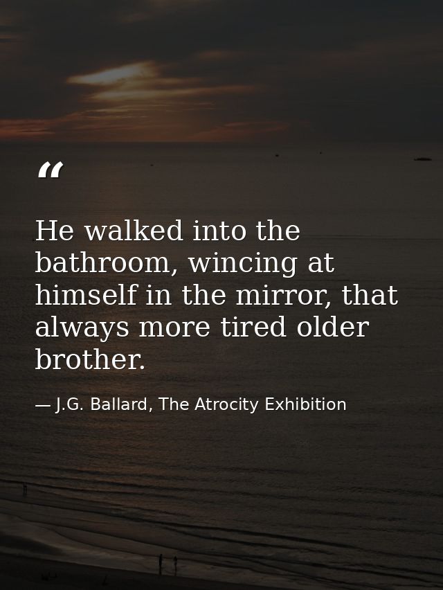 He walked into the bathroom, wincing at himself in the mirror, that always more tired older brother. — J.G. Ballard, The Atrocity Exhibition