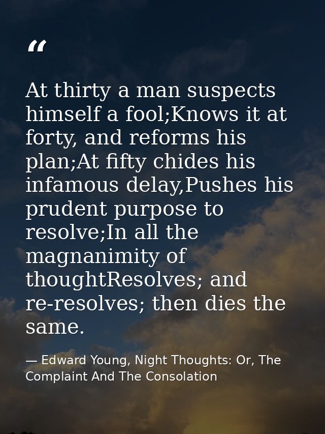 At thirty a man suspects himself a fool;Knows it at forty, and reforms his plan;At fifty chides his infamous delay,Pushe — Edward Young, Night Thoughts: Or, The Complaint And The Consolation