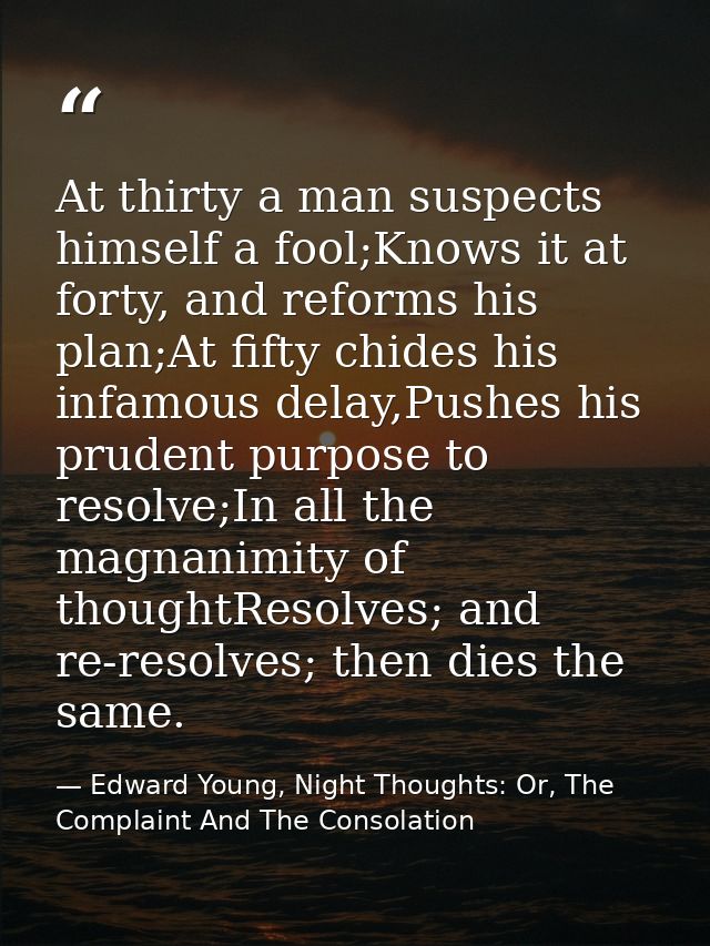 At thirty a man suspects himself a fool;Knows it at forty, and reforms his plan;At fifty chides his infamous delay,Pushe — Edward Young, Night Thoughts: Or, The Complaint And The Consolation