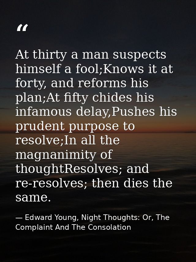 At thirty a man suspects himself a fool;Knows it at forty, and reforms his plan;At fifty chides his infamous delay,Pushe — Edward Young, Night Thoughts: Or, The Complaint And The Consolation