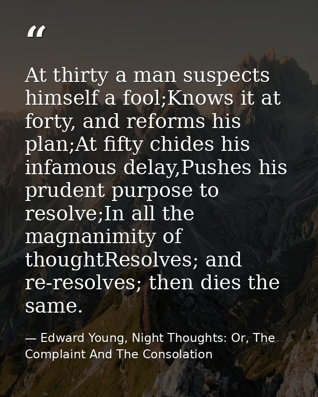 At thirty a man suspects himself a fool;Knows it at forty, and reforms his plan;At fifty chides his infamous delay,Pushe — Edward Young, Night Thoughts: Or, The Complaint And The Consolation