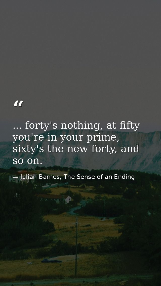 ... forty's nothing, at fifty you're in your prime, sixty's the new forty, and so on. — Julian Barnes, The Sense of an Ending