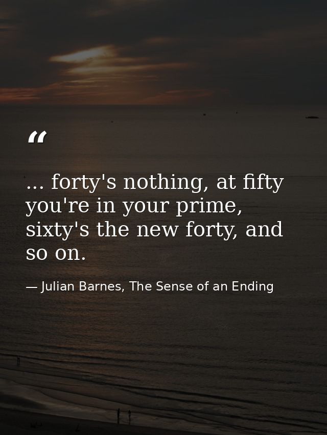 ... forty's nothing, at fifty you're in your prime, sixty's the new forty, and so on. — Julian Barnes, The Sense of an Ending