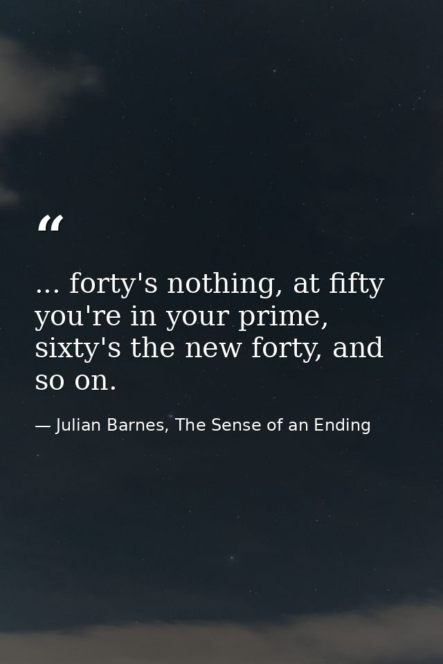 ... forty's nothing, at fifty you're in your prime, sixty's the new forty, and so on. — Julian Barnes, The Sense of an Ending