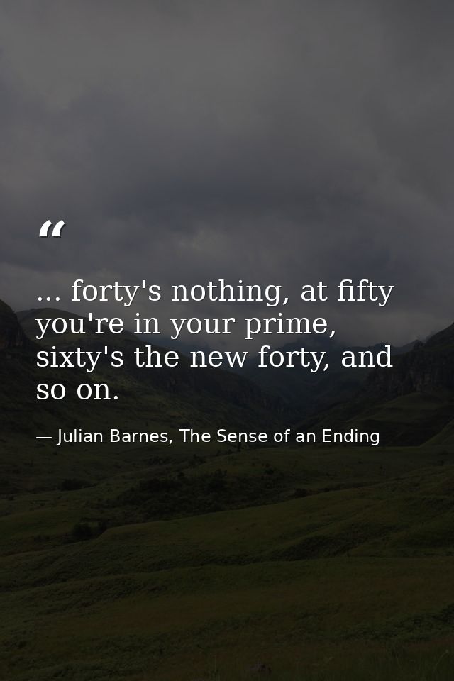 ... forty's nothing, at fifty you're in your prime, sixty's the new forty, and so on. — Julian Barnes, The Sense of an Ending