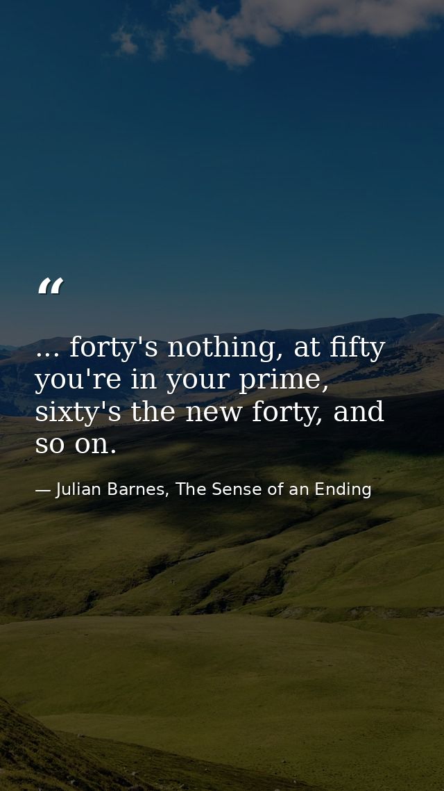 ... forty's nothing, at fifty you're in your prime, sixty's the new forty, and so on. — Julian Barnes, The Sense of an Ending
