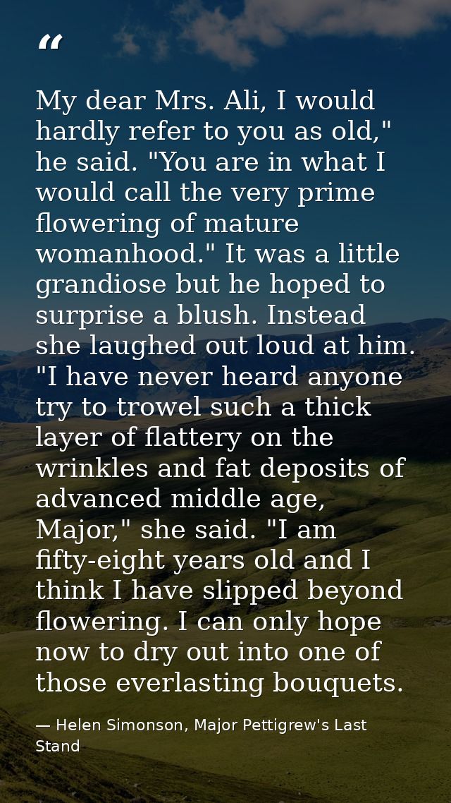 My dear Mrs. Ali, I would hardly refer to you as old," he said. "You are in what I would call the very prime flowering o — Helen Simonson, Major Pettigrew's Last Stand