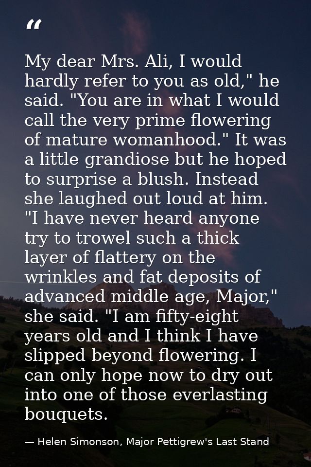 My dear Mrs. Ali, I would hardly refer to you as old," he said. "You are in what I would call the very prime flowering o — Helen Simonson, Major Pettigrew's Last Stand
