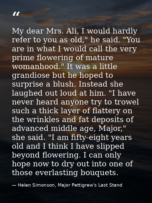 My dear Mrs. Ali, I would hardly refer to you as old," he said. "You are in what I would call the very prime flowering o — Helen Simonson, Major Pettigrew's Last Stand