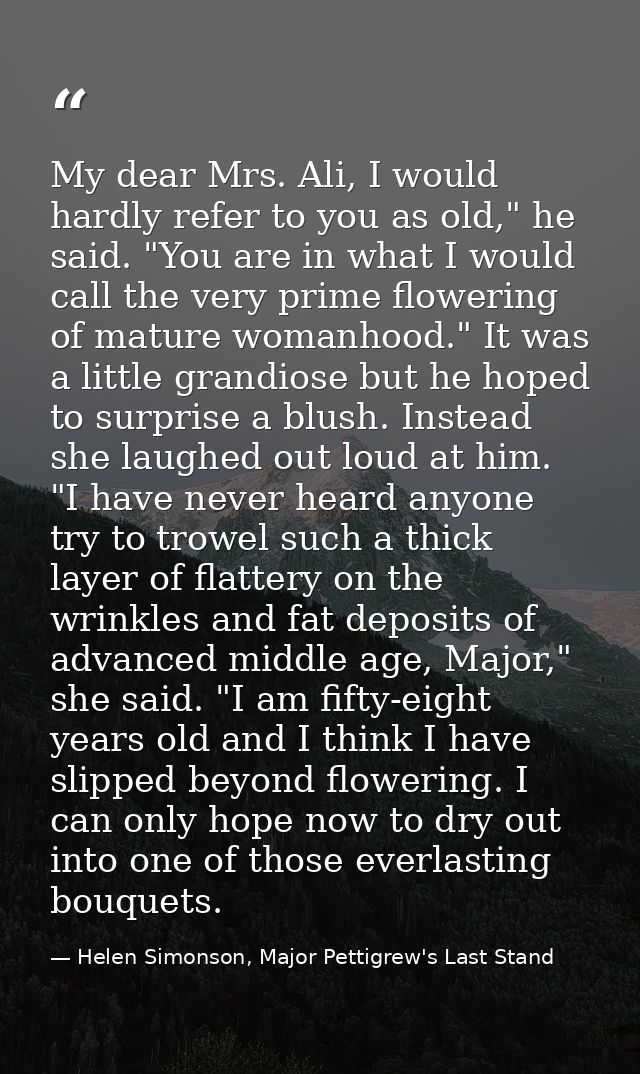 My dear Mrs. Ali, I would hardly refer to you as old," he said. "You are in what I would call the very prime flowering o — Helen Simonson, Major Pettigrew's Last Stand