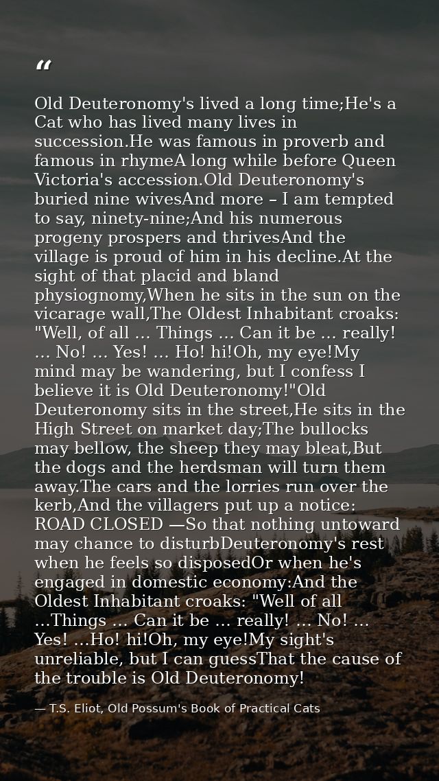 Old Deuteronomy's lived a long time;He's a Cat who has lived many lives in succession.He was famous in proverb and famou — T.S. Eliot, Old Possum's Book of Practical Cats