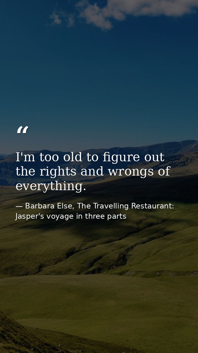 I'm too old to figure out the rights and wrongs of everything. — Barbara Else, The Travelling Restaurant: Jasper's voyage in three parts
