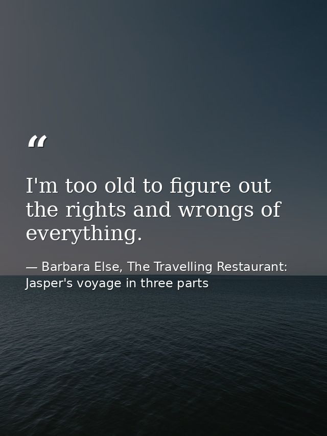I'm too old to figure out the rights and wrongs of everything. — Barbara Else, The Travelling Restaurant: Jasper's voyage in three parts