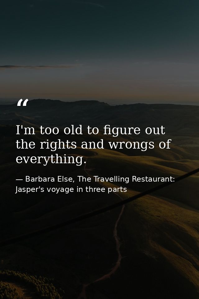 I'm too old to figure out the rights and wrongs of everything. — Barbara Else, The Travelling Restaurant: Jasper's voyage in three parts