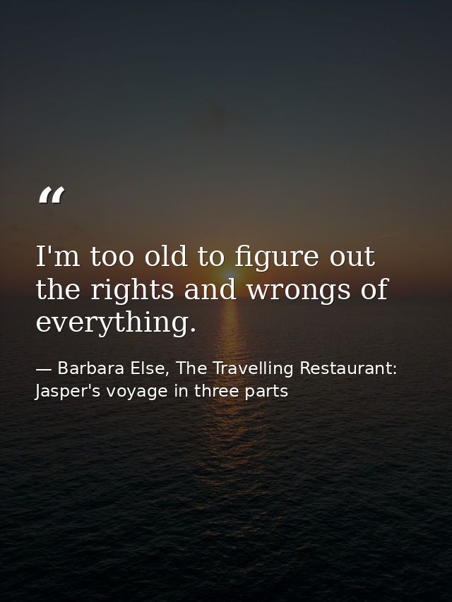 I'm too old to figure out the rights and wrongs of everything. — Barbara Else, The Travelling Restaurant: Jasper's voyage in three parts