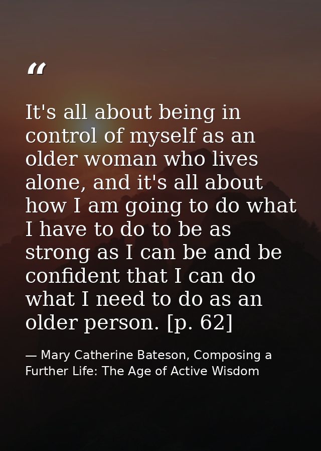 It's all about being in control of myself as an older woman who lives alone, and it's all about how I am going to do wha — Mary Catherine Bateson, Composing a Further Life: The Age of Active Wisdom