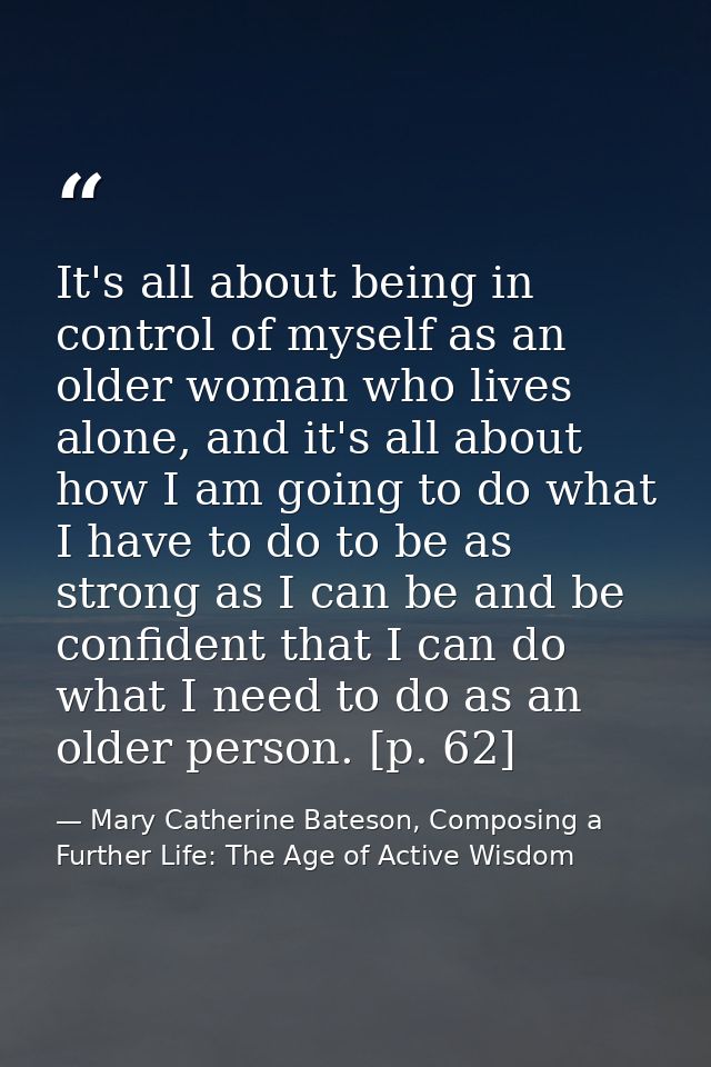 It's all about being in control of myself as an older woman who lives alone, and it's all about how I am going to do wha — Mary Catherine Bateson, Composing a Further Life: The Age of Active Wisdom