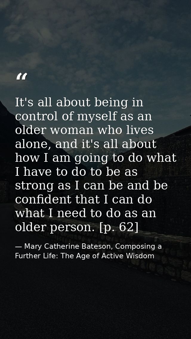 It's all about being in control of myself as an older woman who lives alone, and it's all about how I am going to do wha — Mary Catherine Bateson, Composing a Further Life: The Age of Active Wisdom