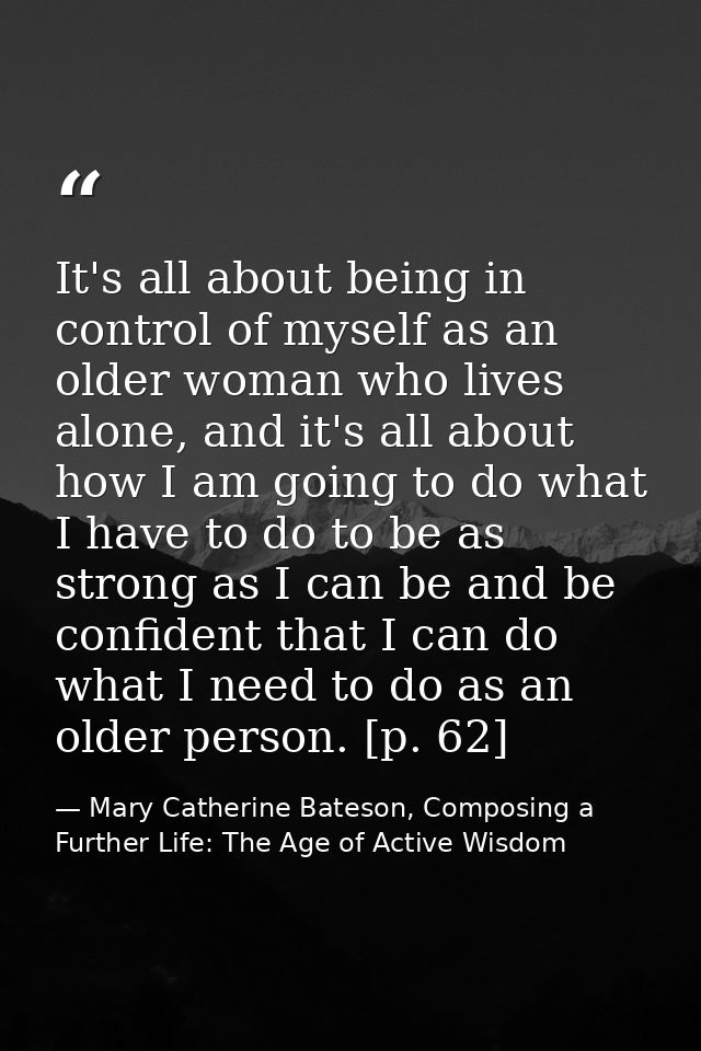 It's all about being in control of myself as an older woman who lives alone, and it's all about how I am going to do wha — Mary Catherine Bateson, Composing a Further Life: The Age of Active Wisdom
