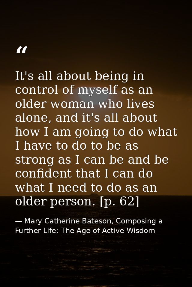 It's all about being in control of myself as an older woman who lives alone, and it's all about how I am going to do wha — Mary Catherine Bateson, Composing a Further Life: The Age of Active Wisdom