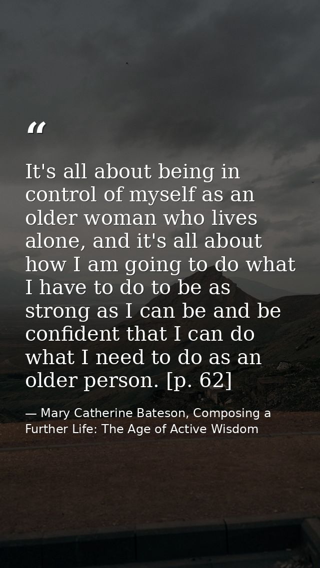 It's all about being in control of myself as an older woman who lives alone, and it's all about how I am going to do wha — Mary Catherine Bateson, Composing a Further Life: The Age of Active Wisdom