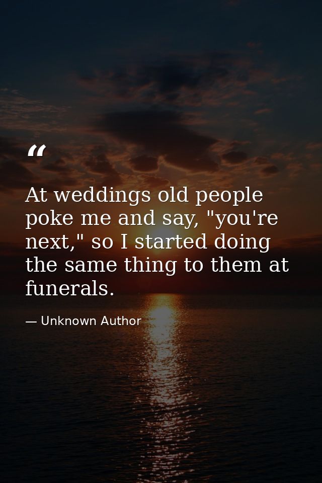 At weddings old people poke me and say, "you're next," so I started doing the same thing to them at funerals. — Unknown Author
