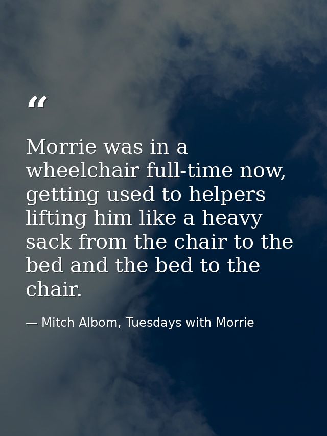 Morrie was in a wheelchair full-time now, getting used to helpers lifting him like a heavy sack from the chair to the be — Mitch Albom, Tuesdays with Morrie