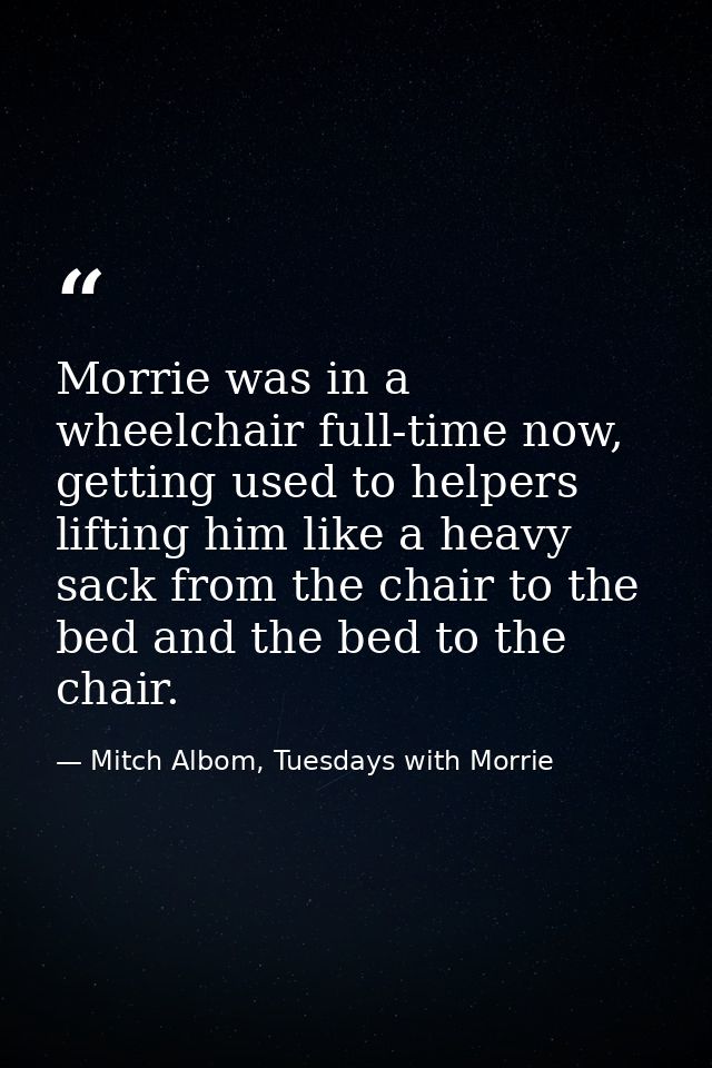 Morrie was in a wheelchair full-time now, getting used to helpers lifting him like a heavy sack from the chair to the be — Mitch Albom, Tuesdays with Morrie