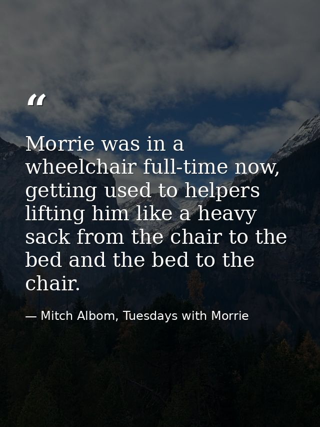 Morrie was in a wheelchair full-time now, getting used to helpers lifting him like a heavy sack from the chair to the be — Mitch Albom, Tuesdays with Morrie