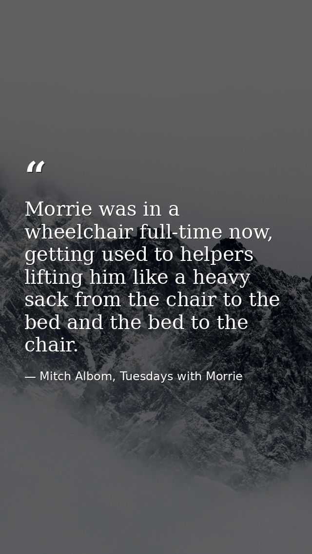 Morrie was in a wheelchair full-time now, getting used to helpers lifting him like a heavy sack from the chair to the be — Mitch Albom, Tuesdays with Morrie