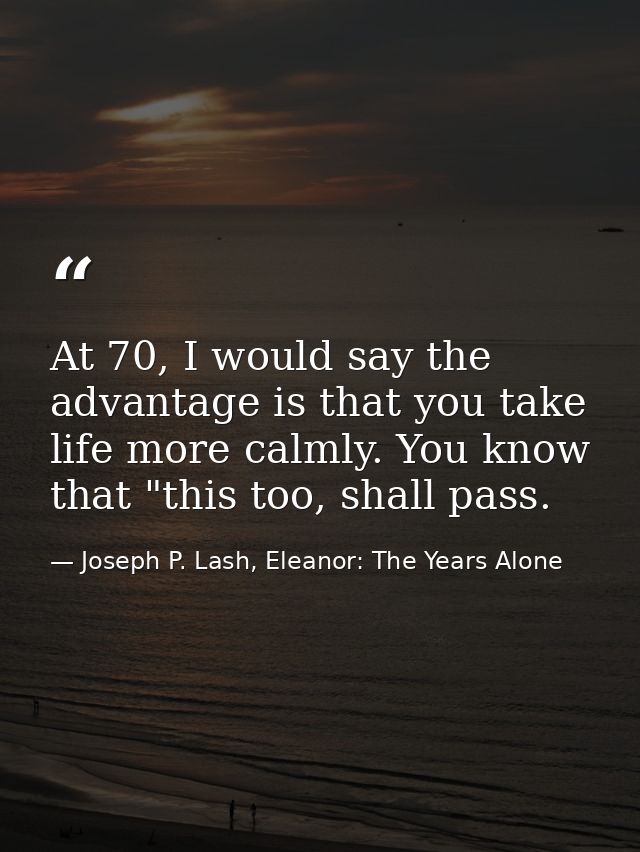 At 70, I would say the advantage is that you take life more calmly. You know that "this too, shall pass. — Joseph P. Lash, Eleanor: The Years Alone