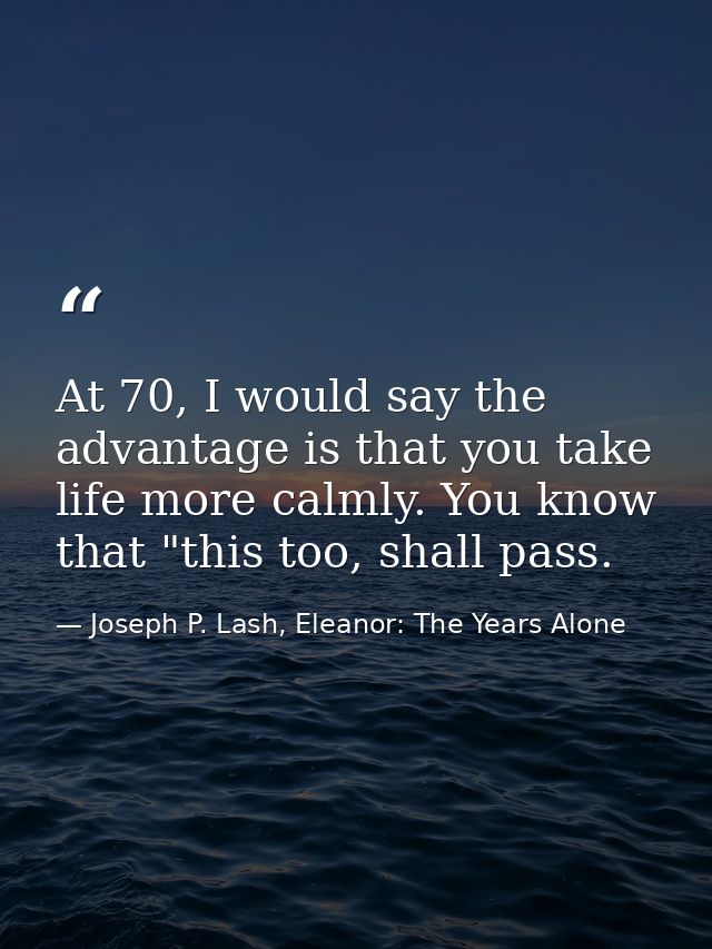 At 70, I would say the advantage is that you take life more calmly. You know that "this too, shall pass. — Joseph P. Lash, Eleanor: The Years Alone