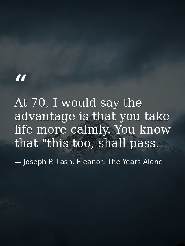 At 70, I would say the advantage is that you take life more calmly. You know that "this too, shall pass. — Joseph P. Lash, Eleanor: The Years Alone