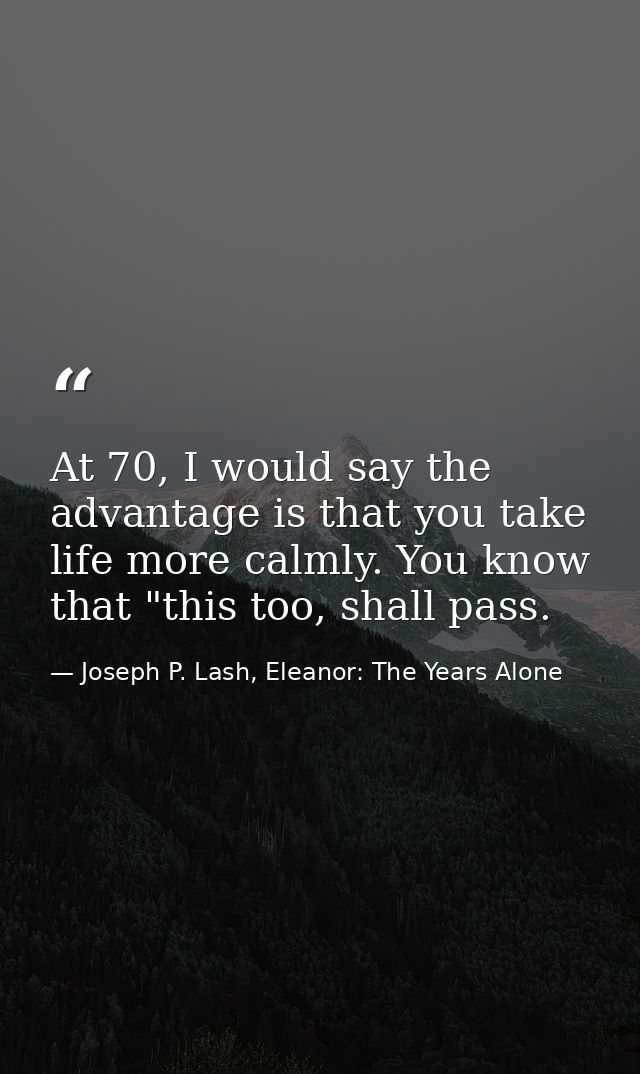 At 70, I would say the advantage is that you take life more calmly. You know that "this too, shall pass. — Joseph P. Lash, Eleanor: The Years Alone