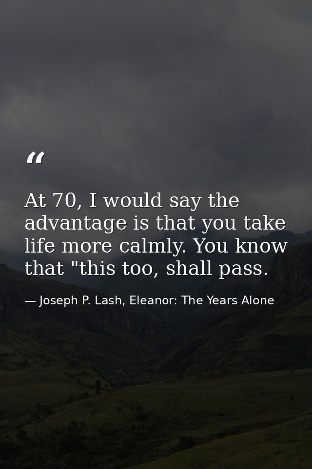 At 70, I would say the advantage is that you take life more calmly. You know that "this too, shall pass. — Joseph P. Lash, Eleanor: The Years Alone