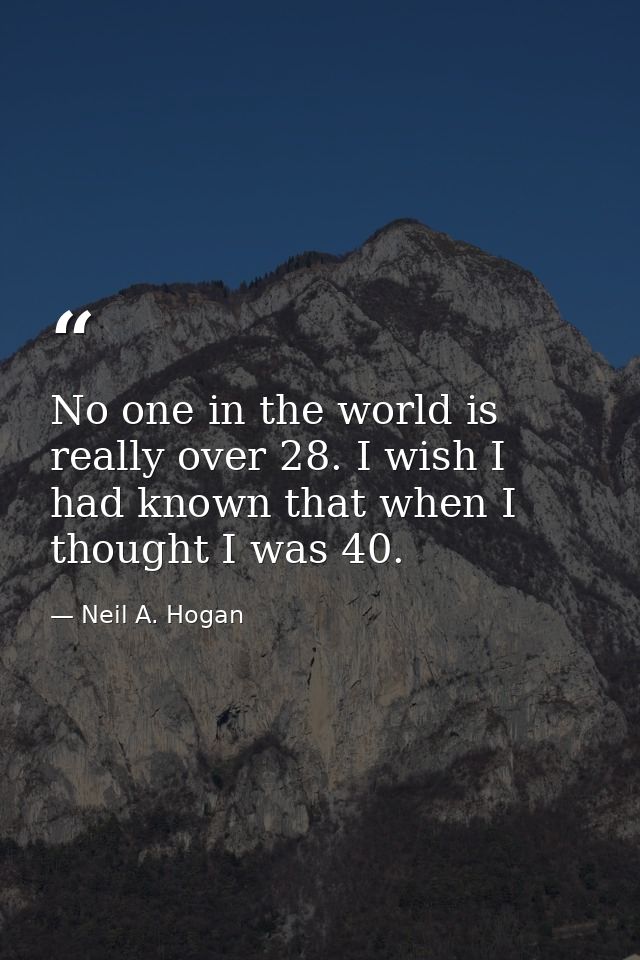 No one in the world is really over 28. I wish I had known that when I thought I was 40. — Neil A. Hogan