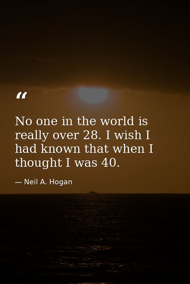 No one in the world is really over 28. I wish I had known that when I thought I was 40. — Neil A. Hogan