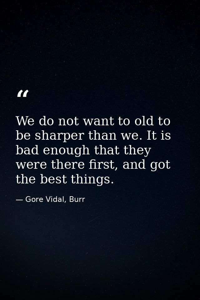 We do not want to old to be sharper than we. It is bad enough that they were there first, and got the best things. — Gore Vidal, Burr