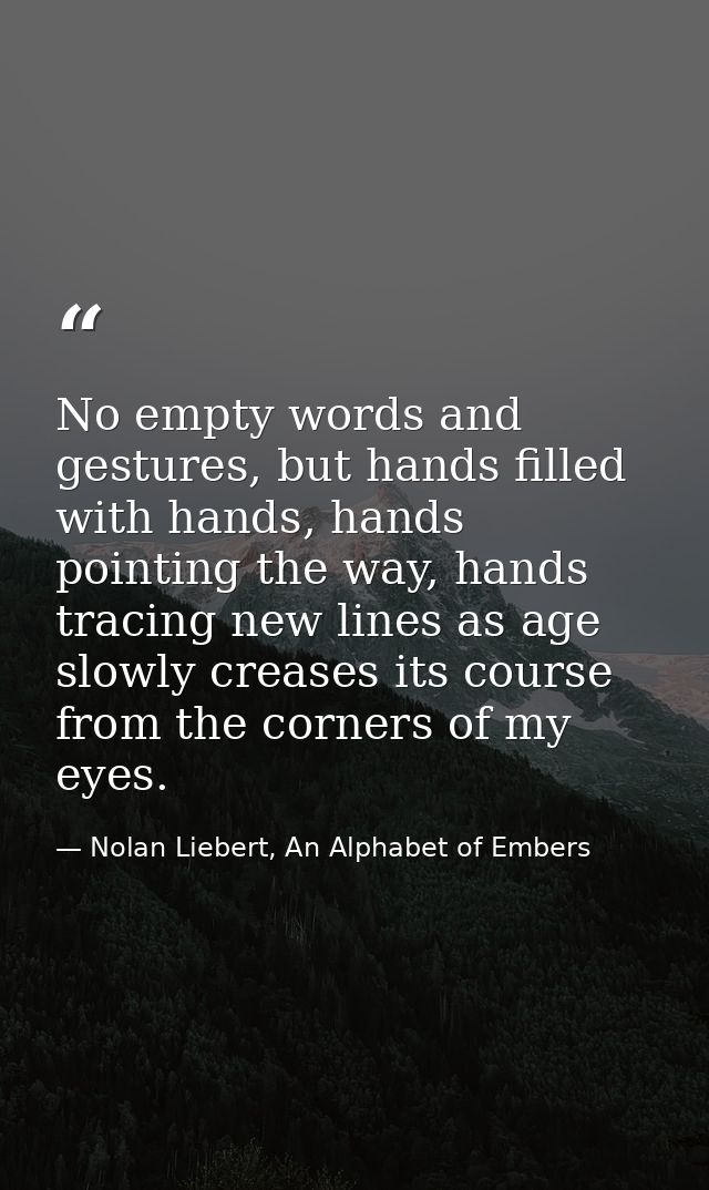 No empty words and gestures, but hands filled with hands, hands pointing the way, hands tracing new lines as age slowly  — Nolan Liebert, An Alphabet of Embers