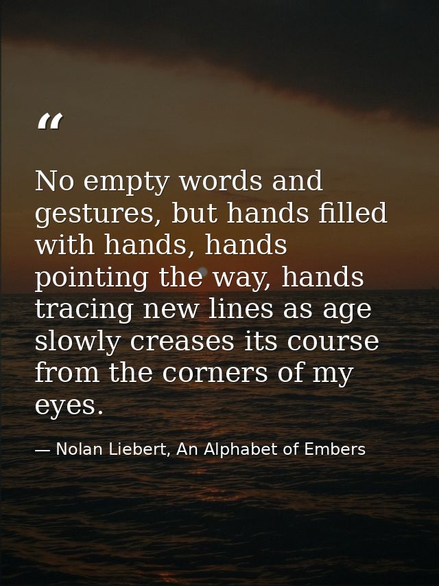 No empty words and gestures, but hands filled with hands, hands pointing the way, hands tracing new lines as age slowly  — Nolan Liebert, An Alphabet of Embers