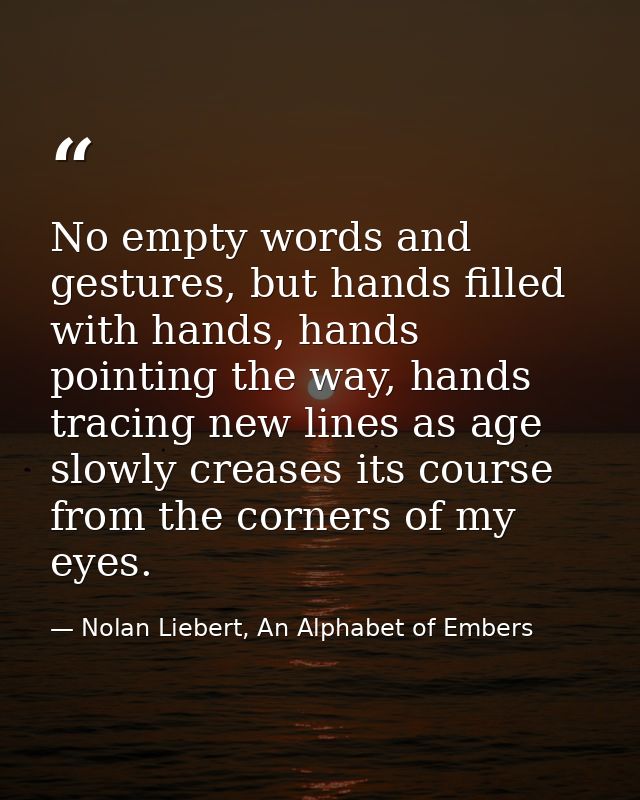 No empty words and gestures, but hands filled with hands, hands pointing the way, hands tracing new lines as age slowly  — Nolan Liebert, An Alphabet of Embers