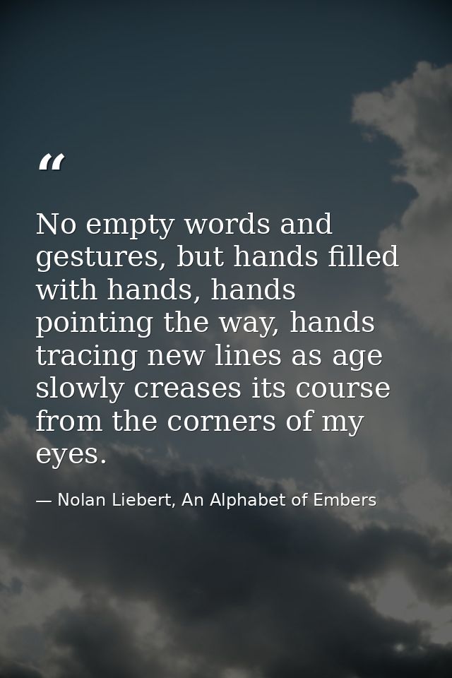 No empty words and gestures, but hands filled with hands, hands pointing the way, hands tracing new lines as age slowly  — Nolan Liebert, An Alphabet of Embers