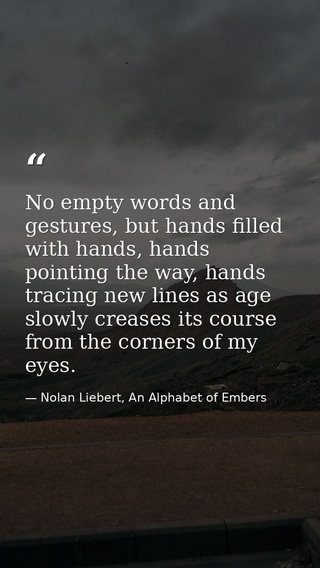No empty words and gestures, but hands filled with hands, hands pointing the way, hands tracing new lines as age slowly  — Nolan Liebert, An Alphabet of Embers