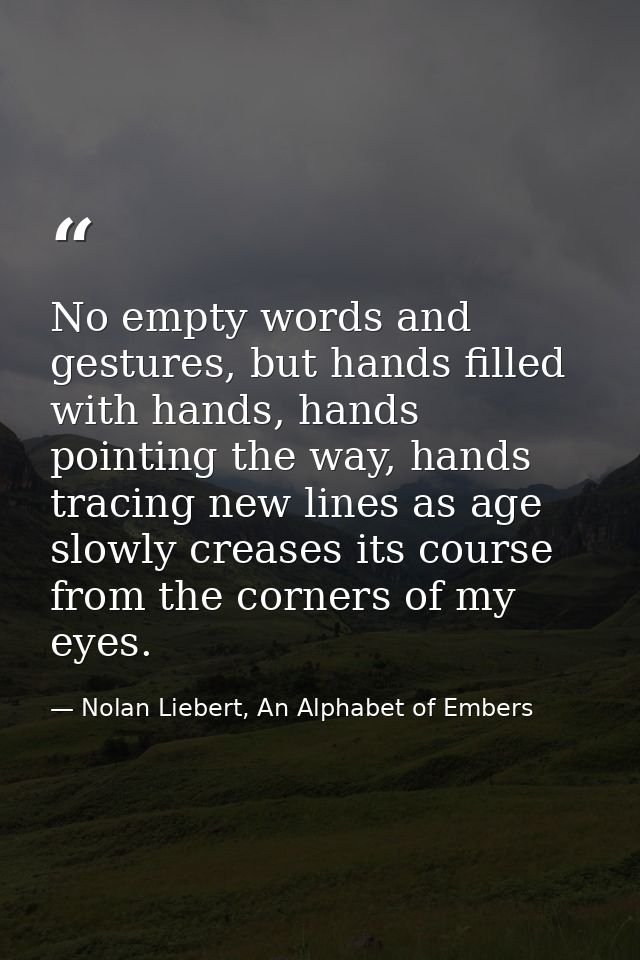 No empty words and gestures, but hands filled with hands, hands pointing the way, hands tracing new lines as age slowly  — Nolan Liebert, An Alphabet of Embers