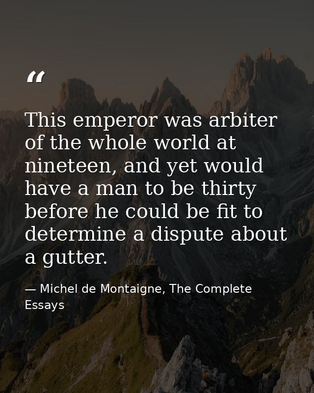 This emperor was arbiter of the whole world at nineteen, and yet would have a man to be thirty before he could be fit to — Michel de Montaigne, The Complete Essays