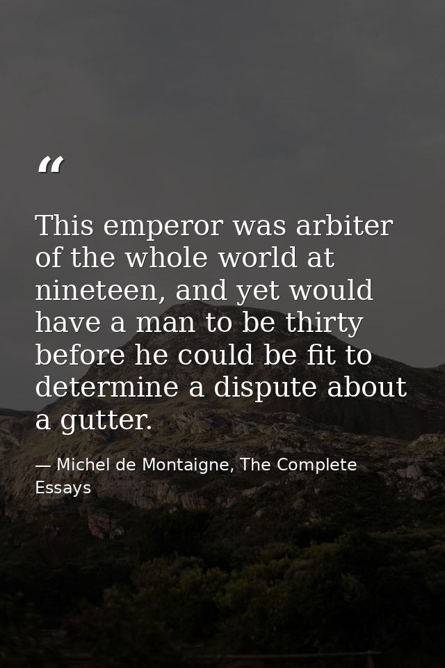 This emperor was arbiter of the whole world at nineteen, and yet would have a man to be thirty before he could be fit to — Michel de Montaigne, The Complete Essays